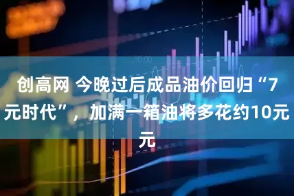 创高网 今晚过后成品油价回归“7元时代”，加满一箱油将多花约10元