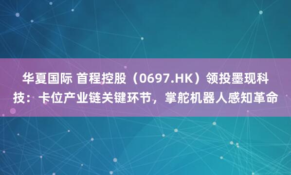 华夏国际 首程控股（0697.HK）领投墨现科技：卡位产业链关键环节，掌舵机器人感知革命