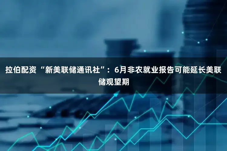 拉伯配资 “新美联储通讯社”：6月非农就业报告可能延长美联储观望期