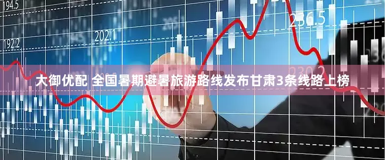 大御优配 全国暑期避暑旅游路线发布甘肃3条线路上榜