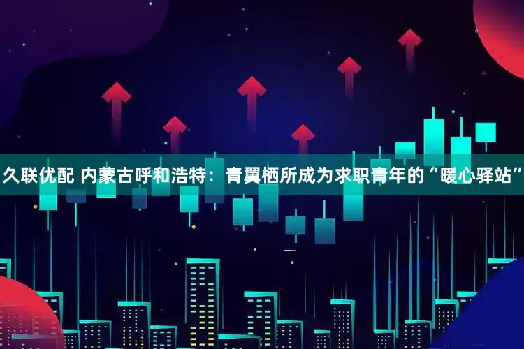 久联优配 内蒙古呼和浩特：青翼栖所成为求职青年的“暖心驿站”
