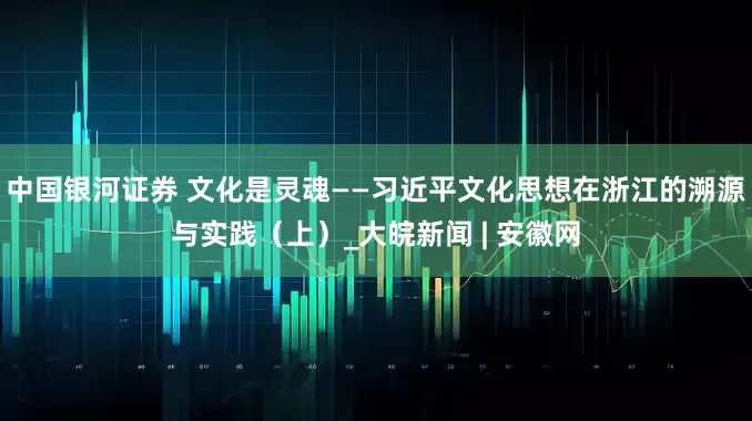 中国银河证券 文化是灵魂——习近平文化思想在浙江的溯源与实践（上）_大皖新闻 | 安徽网