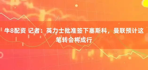 牛8配资 记者：英力士批准签下塞斯科，曼联预计这笔转会将成行