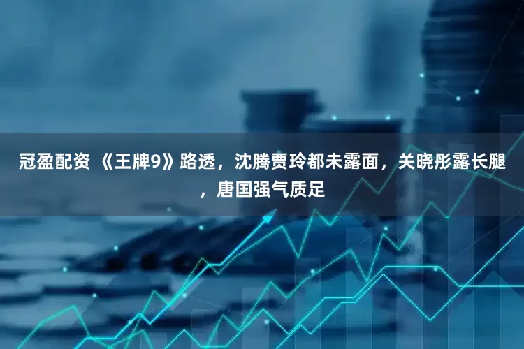 冠盈配资 《王牌9》路透，沈腾贾玲都未露面，关晓彤露长腿，唐国强气质足