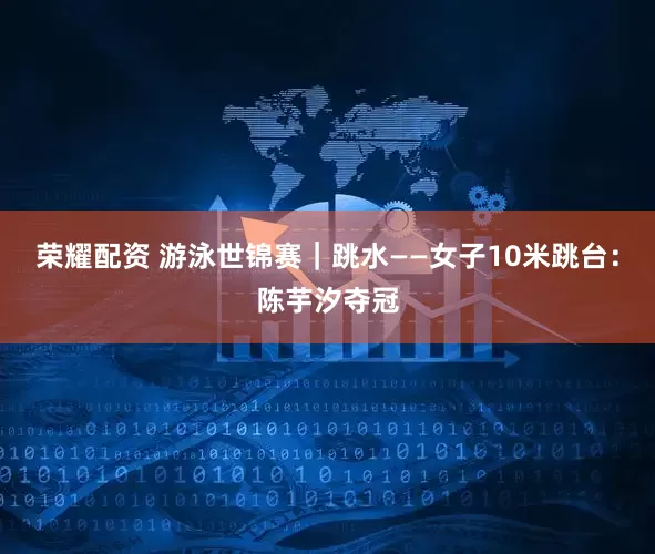 荣耀配资 游泳世锦赛｜跳水——女子10米跳台：陈芋汐夺冠