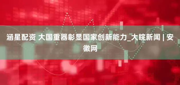 涵星配资 大国重器彰显国家创新能力_大皖新闻 | 安徽网