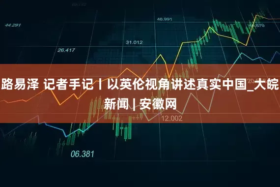路易泽 记者手记丨以英伦视角讲述真实中国_大皖新闻 | 安徽网