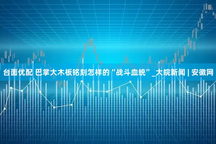 台面优配 巴掌大木板铭刻怎样的“战斗血统”_大皖新闻 | 安徽网