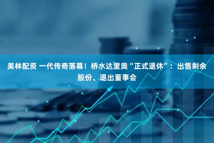美林配资 一代传奇落幕！桥水达里奥“正式退休”：出售剩余股份、退出董事会