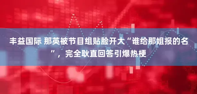 丰益国际 那英被节目组贴脸开大“谁给那姐报的名”，完全耿直回答引爆热梗