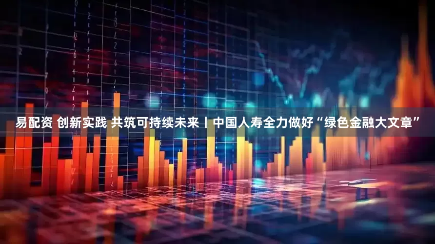 易配资 创新实践 共筑可持续未来丨中国人寿全力做好“绿色金融大文章”