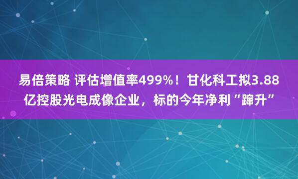易倍策略 评估增值率499%！甘化科工拟3.88亿控股光电成像企业，标的今年净利“蹿升”