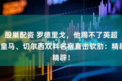 股巢配资 罗德里戈，他踢不了英超！皇马、切尔西双料名宿直击软肋：精辟！