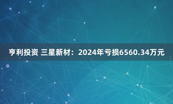 亨利投资 三星新材：2024年亏损6560.34万元
