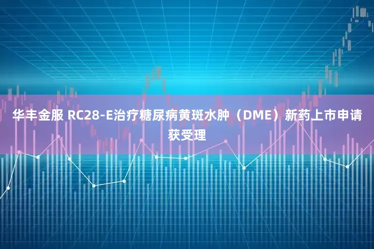 华丰金服 RC28-E治疗糖尿病黄斑水肿（DME）新药上市申请获受理